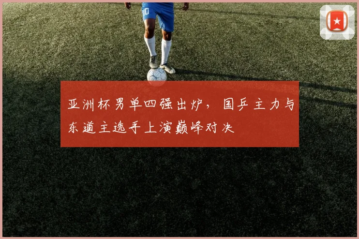亚洲杯男单四强出炉，国乒主力与东道主选手上演巅峰对决
