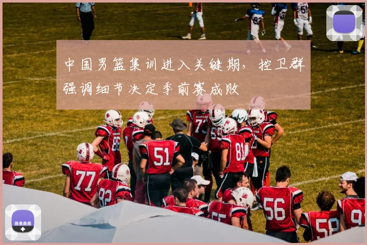 中国男篮集训进入关键期，控卫群强调细节决定季前赛成败