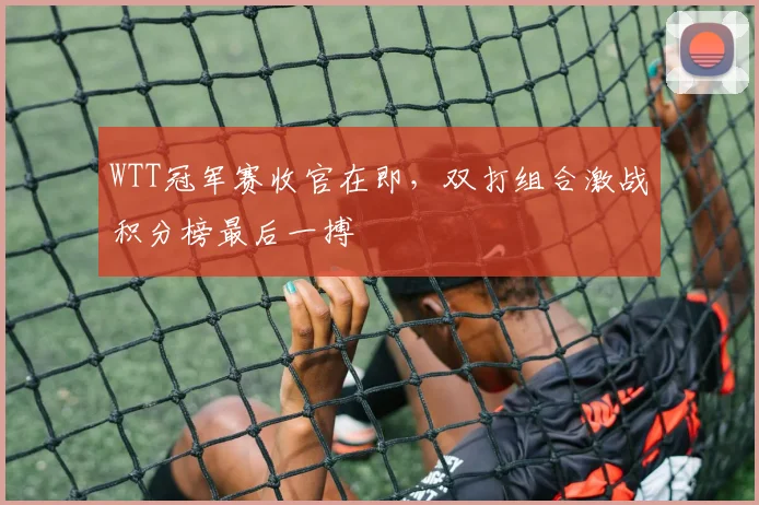 WTT冠军赛收官在即，双打组合激战积分榜最后一搏