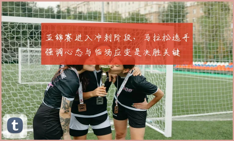 亚锦赛进入冲刺阶段，马拉松选手强调心态与临场应变是决胜关键