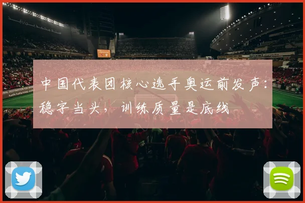 中国代表团核心选手奥运前发声：稳字当头，训练质量是底线