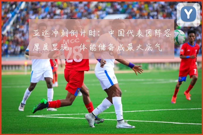 亚运冲刺倒计时：中国代表团阵容厚度显现，体能储备成最大底气