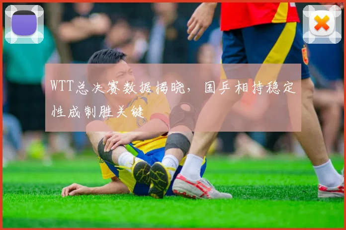 WTT总决赛数据揭晓，国乒相持稳定性成制胜关键