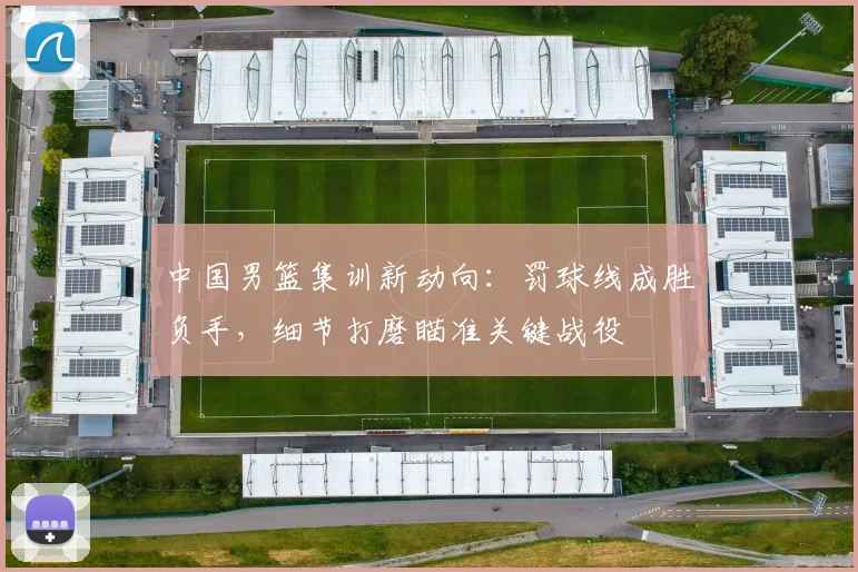 中国男篮集训新动向：罚球线成胜负手，细节打磨瞄准关键战役