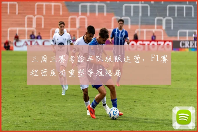 三周三赛考验车队极限运营，F1赛程密度将重塑争冠格局