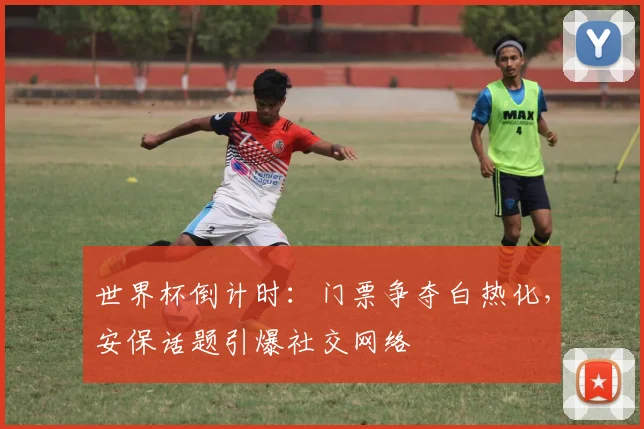 世界杯倒计时：门票争夺白热化，安保话题引爆社交网络