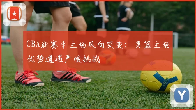 CBA新赛季主场风向突变：男篮主场优势遭遇严峻挑战