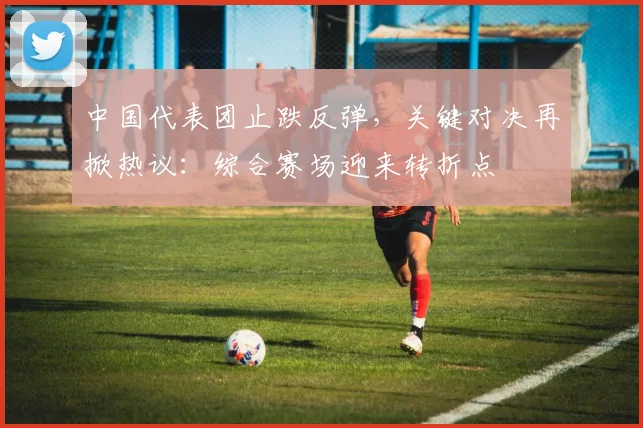 中国代表团止跌反弹，关键对决再掀热议：综合赛场迎来转折点