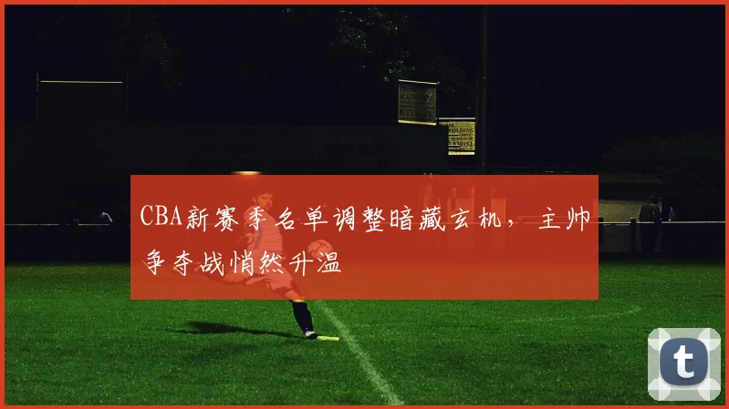 CBA新赛季名单调整暗藏玄机，主帅争夺战悄然升温