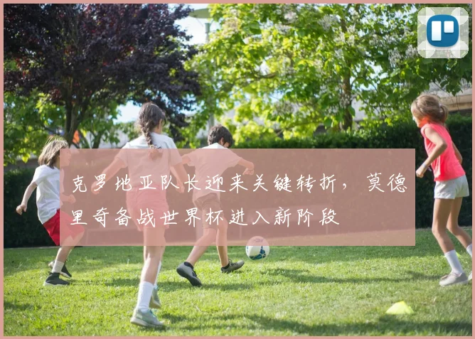 克罗地亚队长迎来关键转折，莫德里奇备战世界杯进入新阶段
