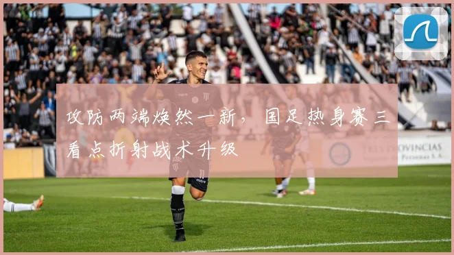 攻防两端焕然一新，国足热身赛三看点折射战术升级