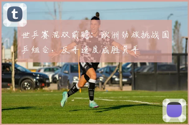 世乒赛混双前瞻：欧洲劲旅挑战国乒组合，反手速度成胜负手