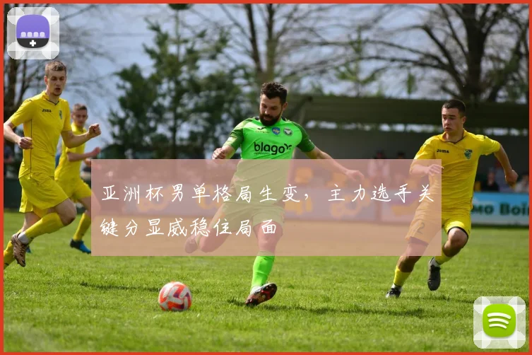 亚洲杯男单格局生变，主力选手关键分显威稳住局面
