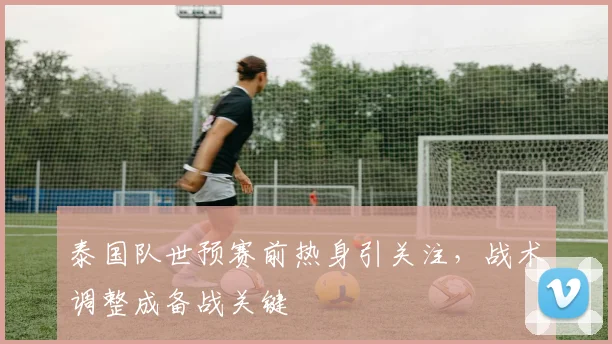 泰国队世预赛前热身引关注，战术调整成备战关键