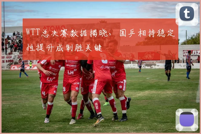 WTT总决赛数据揭晓，国乒相持稳定性提升成制胜关键