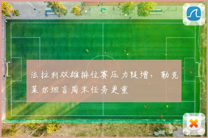 法拉利双雄排位赛压力陡增，勒克莱尔坦言周末任务更重