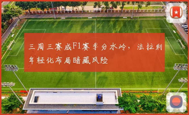 三周三赛成F1赛季分水岭，法拉利年轻化布局暗藏风险