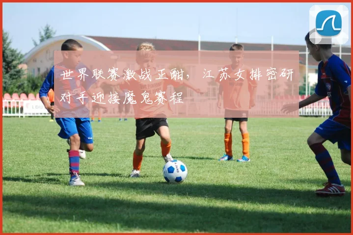 世界联赛激战正酣，江苏女排密研对手迎接魔鬼赛程