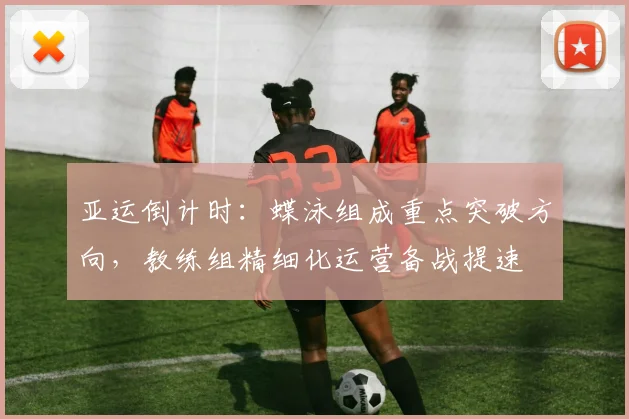 亚运倒计时：蝶泳组成重点突破方向，教练组精细化运营备战提速