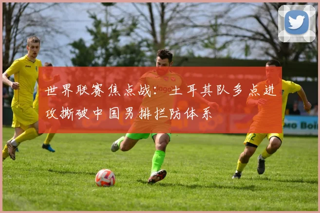 世界联赛焦点战：土耳其队多点进攻撕破中国男排拦防体系