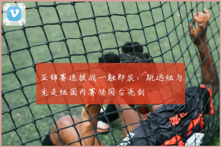 亚锦赛选拔战一触即发，跳远组与竞走组国内赛场同台亮剑