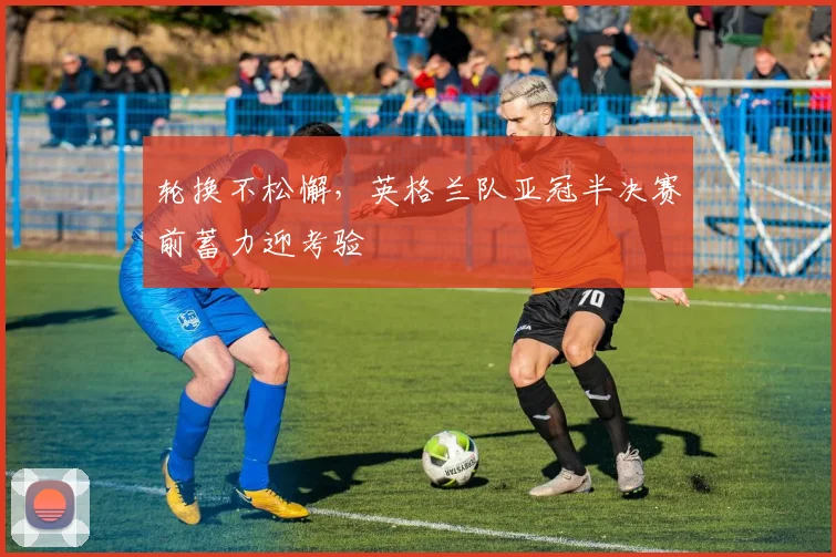 轮换不松懈，英格兰队亚冠半决赛前蓄力迎考验