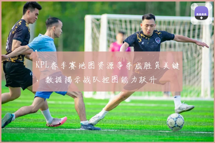 KPL春季赛地图资源争夺成胜负关键，数据揭示战队控图能力跃升