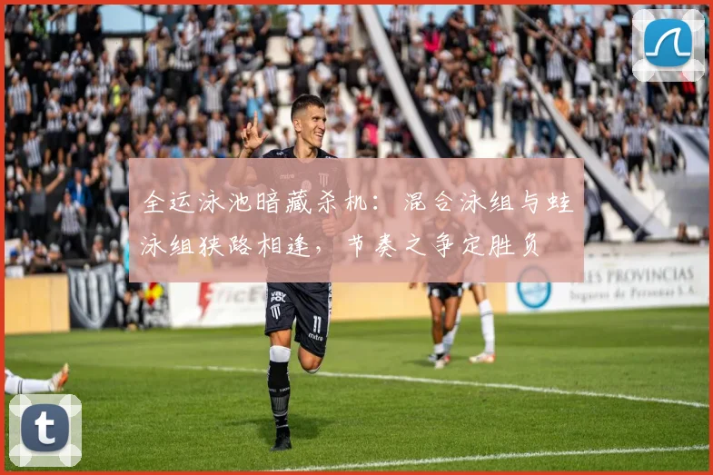 全运泳池暗藏杀机：混合泳组与蛙泳组狭路相逢，节奏之争定胜负