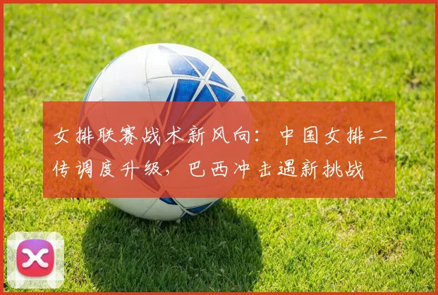 女排联赛战术新风向：中国女排二传调度升级，巴西冲击遇新挑战