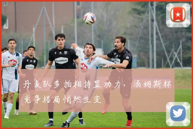 丹麦队多拍相持显功力，汤姆斯杯竞争格局悄然生变