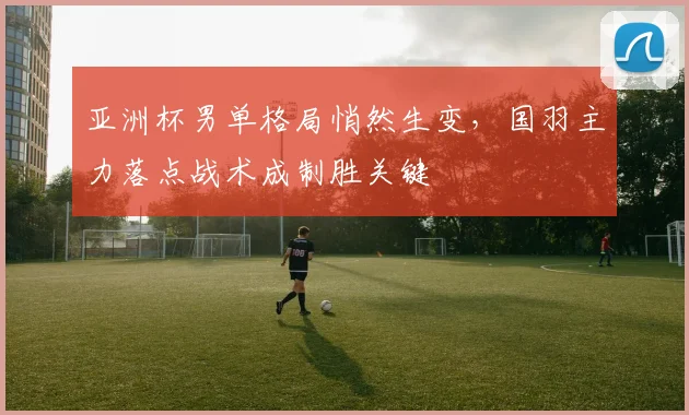 亚洲杯男单格局悄然生变，国羽主力落点战术成制胜关键