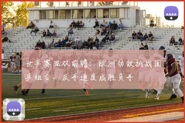 世乒赛混双前瞻：欧洲劲敌挑战国乒组合，反手速度成胜负手